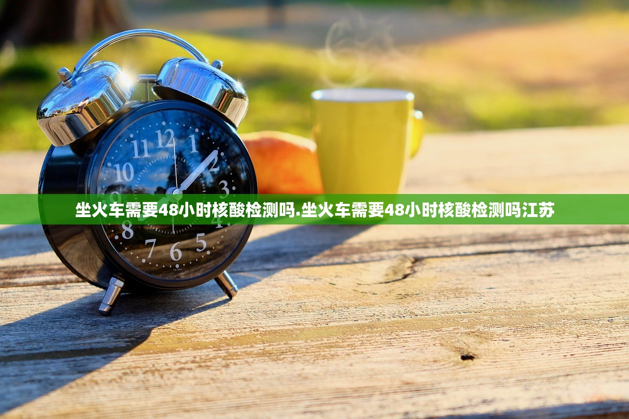 坐火车需要48小时核酸检测吗.坐火车需要48小时核酸检测吗江苏